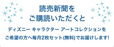 読売新聞をご購読いただくとディズニーキャラクターアートコレクションをご希望の方へ毎月2枚セット(無料)でお届けします 読売新聞をご購読いただくとディズニーキャラクターアートコレクションをご希望の方へ毎月2枚セット(無料)でお届けします