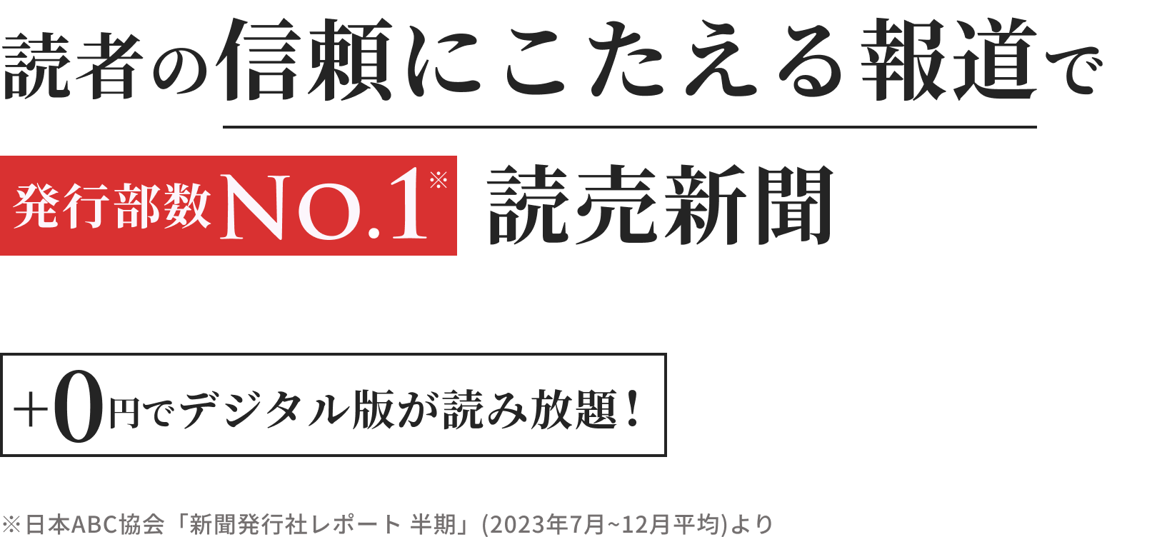 読者の信頼にこたえる報道で発行部数No.1読売新聞 +0円でデジタル版が読み放題！※日本ABC協会「新聞発行社レポート 半期」(2023年7月~12月平均)より